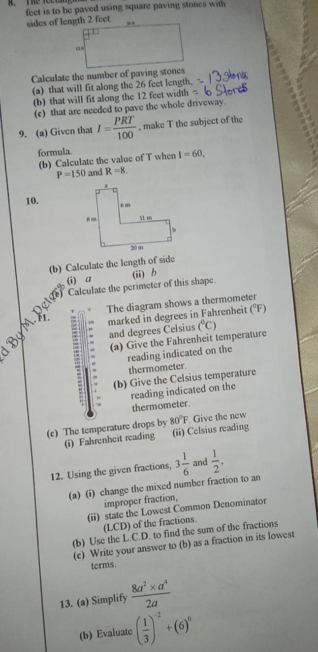 Te root g 
feet is to be paved using square paving stones with 
Calculate the number of paving stones 
(a) that will fit along the 26 feet length, 
(b) that will fit along the 12 feet width 
(c) that are needed to pave the whole driveway. 
9. (a) Given that I= PRT/100  , make T the subject of the 
formula. 
(b) Calculate the value of T when I=60,
P=150 and R=8. 
10. 
(b) Calculate the length of side 
(i) a (ii)b 
Calculate the perimeter of this shape. 
The diagram shows a thermometer 
marked in degrees in Fahrenheit (°F) 
and degrees Celsius (^circ C)
(a) Give the Fahrenheit temperature 
reading indicated on the 
thermometer. 
(b) Give the Celsius temperature 
reading indicated on the 
thermometer. 
(c) The temperature drops by 80°F. Give the new 
(i) Fahrenheit reading (ii) Celsius reading 
12. Using the given fractions, 3 1/6  and  1/2 , 
(a) (i) change the mixed number fraction to an 
improper fraction, 
(ii) state the Lowest Common Denominator 
(LCD) of the fractions. 
(b) Use the L.C.D. to find the sum of the fractions 
(c) Write your answer to (b) as a fraction in its lowest 
terms. 
13. (a) Simplify  (8a^2* a^4)/2a 
(b) Evaluate ( 1/3 )^-2+(6)^0