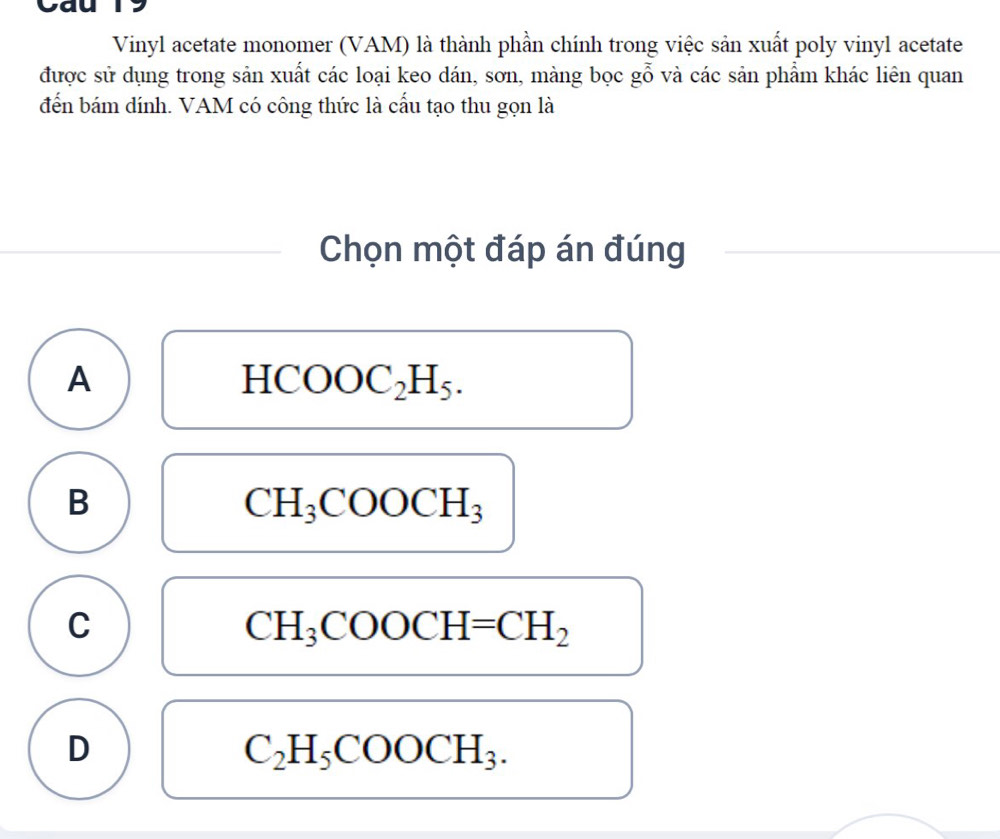 Cau
Vinyl acetate monomer (VAM) là thành phần chính trong việc sản xuất poly vinyl acetate
được sử dụng trong sản xuất các loại keo dán, sơn, màng bọc gỗ và các sản phẩm khác liên quan
đến bám dính. VAM có công thức là cấu tạo thu gọn là
Chọn một đáp án đúng
A
HCOOC_2H_5.
B
CH_3COOCH_3
C
CH_3COOCH=CH_2
D
C_2H_5COOCH_3.