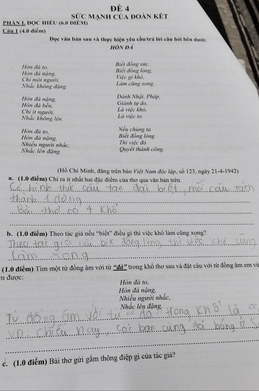 ĐÉ 4 
sức mạnh của đoàn kết 
phảN 1, ĐQC HIÊU (6.0 điÊM) 
Câu 1 (4.0 điểm) 
Đọc văn bản sau và thực hiện yêu cầu/trã lời câu hồi bên dưới: 
hòn đá 
Biết đồng sức, 
Hòn đả to, Biết đồng lỏng, 
Hòn đá nặng, 
Chi một người, 
Việc gì khó, 
Nhắc không đặng. 
Làm cũng xong. 
Hồn đá nặng, 
Đánh Nhật, Pháp, 
Hòn đá bền, Giành tự do, 
Là việc khỏ, 
Chỉ ít người, Là việc to. 
Nhấc không lên. 
Hòn đá to, 
Nếu chúng ta 
Hòn đá nặng, 
Biết đồng lòng 
Nhiều người nhấc, 
Thì việc đó 
Nhắc lên đặng. 
Quyết thành công. 
(Hồ Chí Minh, đăng trên báo Việt Nam độc lập, số 123, ngày 21-4-1942) 
a. (1.0 điểm) Chỉ ra ít nhất hai đặc điểm của thơ qua văn bản trên. 
_ 
_ 
_ 
_ 
b. (1.0 điểm) Theo tác giả nếu “biết” điều gì thì việc khó làm cũng xong? 
_ 
_ 
(1.0 điểm) Tìm một từ đồng âm với từ “đá” trong khổ thơ sau và đặt câu với từ đồng âm em vù 
m được: 
Hòn đá to, 
Hòn đá nặng, 
Nhiều người nhấc, 
_ 
Nhấc lên đặng. 
_ 
_ 
c. (1.0 điểm) Bài thơ gửi gắm thông điệp gì của tác giả?