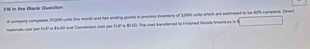 Fill in the Blank Question 
A company completes 21,000 units this month and has ending goods in process inventory of 3,000 units which are estimated to be 40% complete. Direct 
materials cost per EUP is $5.00 and Conversion cost per EUP is $150. The cost transferred to Finished Goods Inventory is $