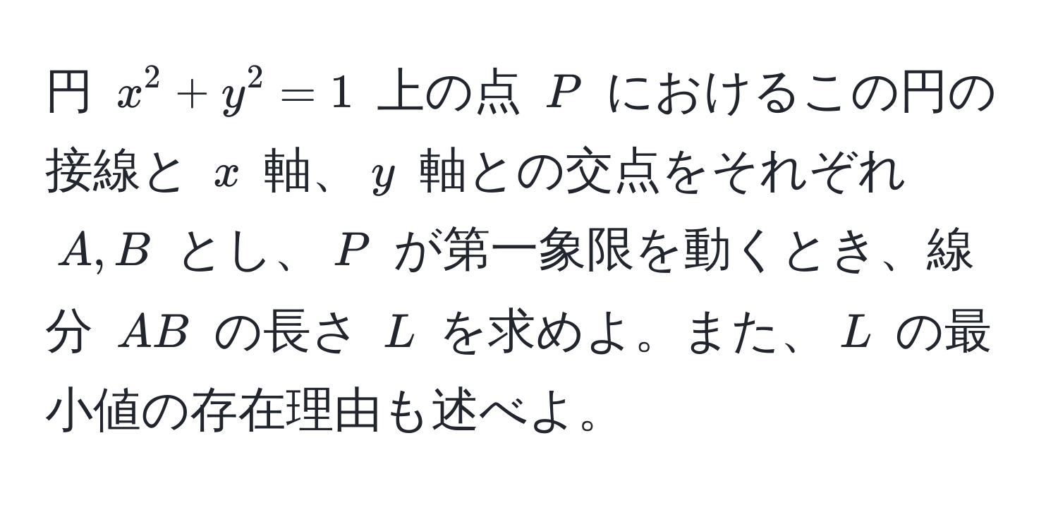 円 $x^2 + y^2 = 1$ 上の点 $P$ におけるこの円の接線と $x$ 軸、$y$ 軸との交点をそれぞれ $A, B$ とし、$P$ が第一象限を動くとき、線分 $AB$ の長さ $L$ を求めよ。また、$L$ の最小値の存在理由も述べよ。