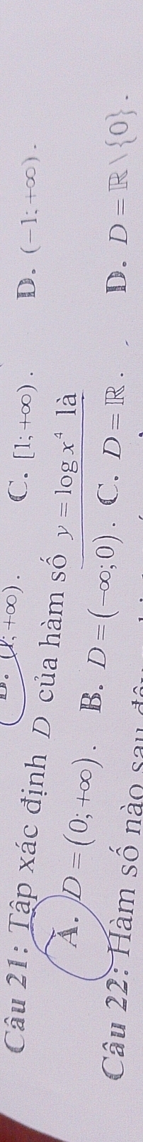 (1,+∈fty ). C. [1;+∈fty ). D. (-1;+∈fty ). 
Câu 21: Tập xác định D của hàm số y=log x^41a
A. D=(0;+∈fty ) B. D=(-∈fty ;0) ∵ C. D=R.
D. D=R/ 0. 
Câu 22: Hàm số nào sau đ