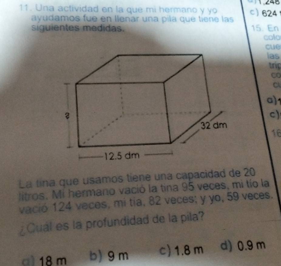 1,248
11. Una actividad en la que mi hermano y yo c 624
ayudamos fue en llenar una pila que tiene las
siguientes medidas. 15. En
colo
cue
las
trip
CO
C
a) 1
c)
16
La tina que usamos tiene una capacidad de 20
litros. Mi hermano vació la tina 95 veces, mi tío la
vació 124 veces, mi tía, 82 veces; y yo, 59 veces.
¿Cual es la profundidad de la pila?
a) 18 m b) 9 m c) 1.8 m d) 0.9 m