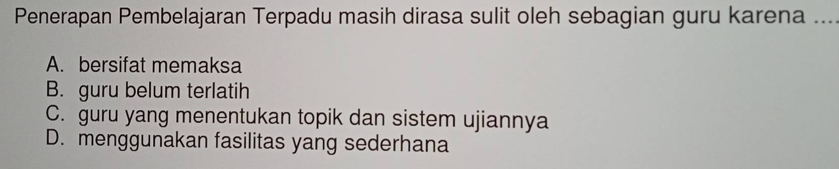 Penerapan Pembelajaran Terpadu masih dirasa sulit oleh sebagian guru karena ...
A. bersifat memaksa
B. guru belum terlatih
C. guru yang menentukan topik dan sistem ujiannya
D. menggunakan fasilitas yang sederhana