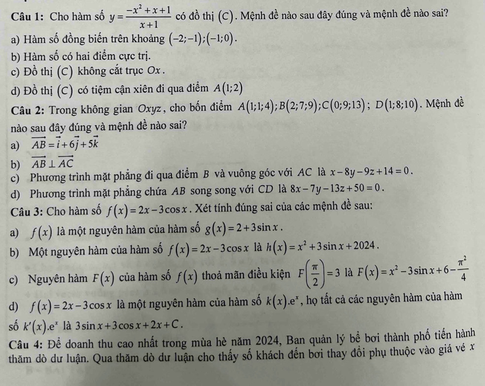 Cho hàm số y= (-x^2+x+1)/x+1  có đồ thị (C). Mệnh đề nào sau đây đúng và mệnh đề nào sai?
a) Hàm số đồng biến trên khoảng (-2;-1);(-1;0).
b) Hàm số có hai điểm cực trị.
c) Đồ thị (C) không cắt trục Ox .
d) Đồ thị (C) có tiệm cận xiên đi qua điểm A(1;2)
Câu 2: Trong không gian Oxyz, cho bốn điểm A(1;1;4);B(2;7;9);C(0;9;13);D(1;8;10). Mệnh đề
nào sau đây đúng và mệnh đề nào sai?
a) vector AB=vector i+6vector j+5vector k
b) vector AB⊥ vector AC
c) Phương trình mặt phẳng đi qua điểm B và vuông góc với AC là x-8y-9z+14=0.
d) Phương trình mặt phẳng chứa AB song song với CD là 8x-7y-13z+50=0.
Câu 3: Cho hàm số f(x)=2x-3cos x. Xét tính đúng sai của các mệnh đề sau:
a) f(x) là một nguyên hàm của hàm số g(x)=2+3sin x.
b) Một nguyên hàm của hàm số f(x)=2x-3cos x là h(x)=x^2+3sin x+2024.
c) Nguyên hàm F(x) của hàm số f(x) thoả mãn điều kiện F( π /2 )=3 là F(x)=x^2-3sin x+6- π^2/4 
d) f(x)=2x-3cos x là một nguyên hàm của hàm số k(x).e^x , họ tất cả các nguyên hàm của hàm
số k'(x).e^x là 3sin x+3cos x+2x+C.
Câu 4: Để doanh thu cao nhất trong mùa hè năm 2024, Ban quản lý bể bơi thành phố tiến hành
thăm dò dư luận. Qua thăm dò dư luận cho thấy số khách đến bơi thay đổi phụ thuộc vào giá vé x