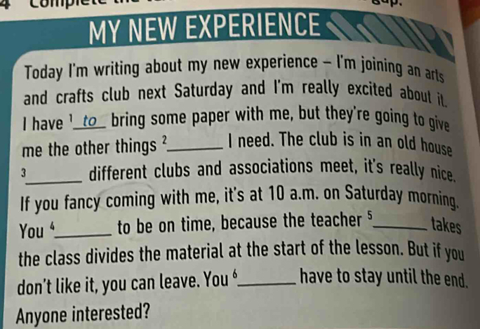 MY NEW EXPERIENCE 
Today I'm writing about my new experience - I'm joining an arts 
and crafts club next Saturday and I'm really excited about it. 
I have '__to_ bring some paper with me, but they're going to give 
me the other things ?_ I need. The club is in an old house 
3_ different clubs and associations meet, it's really nice. 
If you fancy coming with me, it's at 10 a.m. on Saturday morning. 
You _to be on time, because the teacher §_ takes 
the class divides the material at the start of the lesson. But if you 
don’t like it, you can leave. You _have to stay until the end. 
Anyone interested?