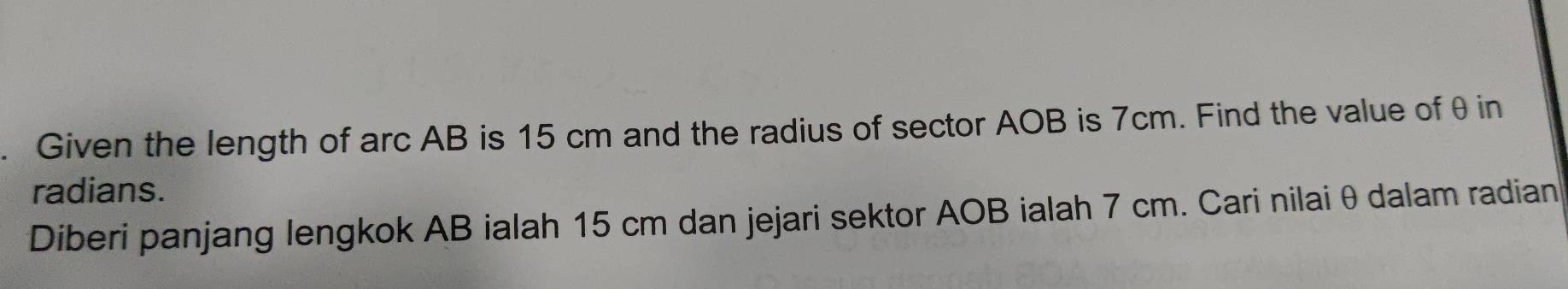 Given the length of arc AB is 15 cm and the radius of sector AOB is 7cm. Find the value of θ in 
radians. 
Diberi panjang lengkok AB ialah 15 cm dan jejari sektor AOB ialah 7 cm. Cari nilai θ dalam radian