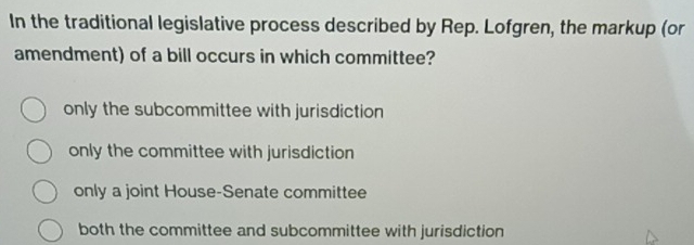 In the traditional legislative process described by Rep. Lofgren, the markup (or
amendment) of a bill occurs in which committee?
only the subcommittee with jurisdiction
only the committee with jurisdiction
only a joint House-Senate committee
both the committee and subcommittee with jurisdiction