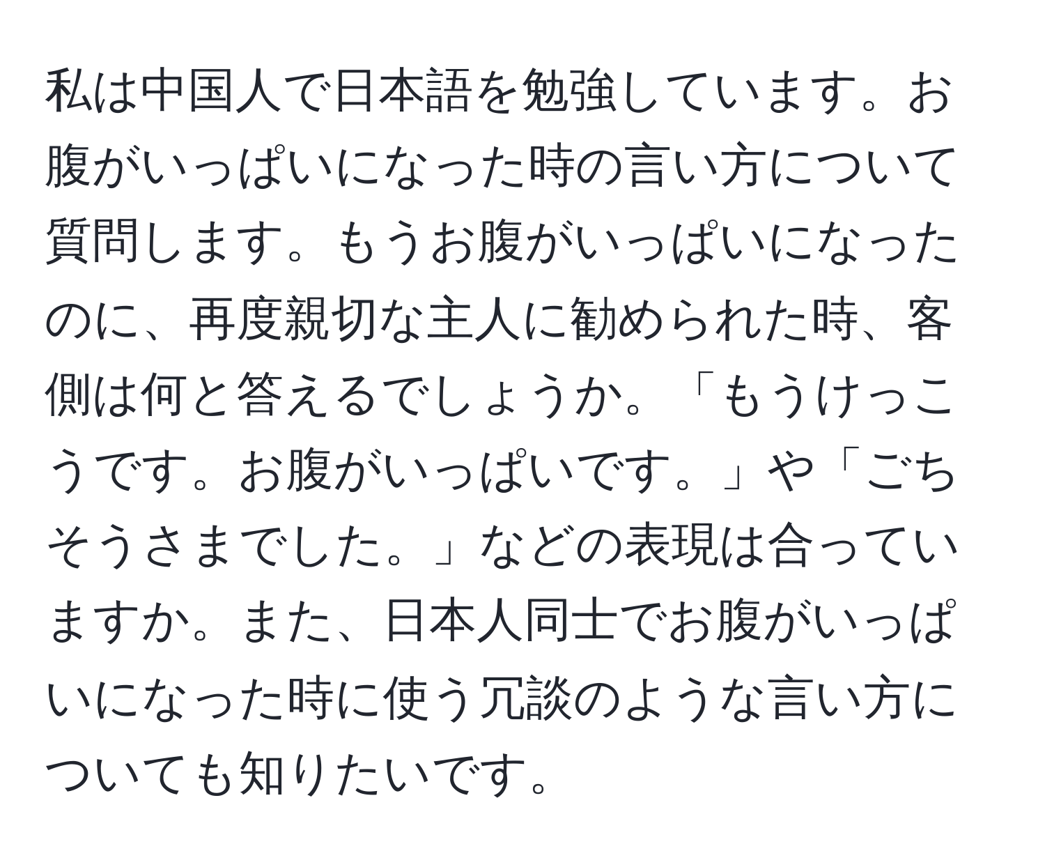 私は中国人で日本語を勉強しています。お腹がいっぱいになった時の言い方について質問します。もうお腹がいっぱいになったのに、再度親切な主人に勧められた時、客側は何と答えるでしょうか。「もうけっこうです。お腹がいっぱいです。」や「ごちそうさまでした。」などの表現は合っていますか。また、日本人同士でお腹がいっぱいになった時に使う冗談のような言い方についても知りたいです。