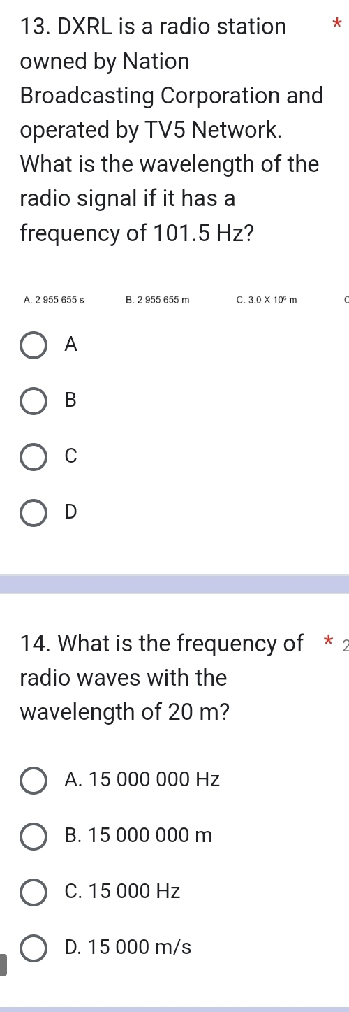 DXRL is a radio station €*
owned by Nation
Broadcasting Corporation and
operated by TV5 Network.
What is the wavelength of the
radio signal if it has a
frequency of 101.5 Hz?
A. 2 955 655 s B. 2 955 655 m C. 3.0* 10^6m
A
B
C
D
14. What is the frequency of * 2
radio waves with the
wavelength of 20 m?
A. 15 000 000 Hz
B. 15 000 000 m
C. 15 000 Hz
D. 15 000 m/s