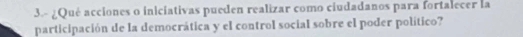 3.- ¿Qué acciones o iniciativas pueden realizar como ciudadanos para fortalecer la 
participación de la democrática y el control social sobre el poder político?