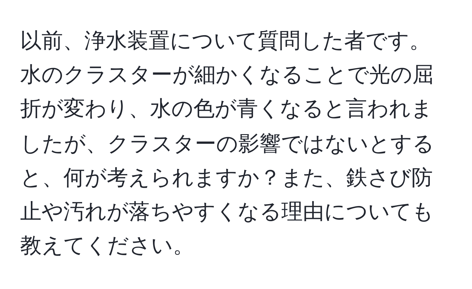 以前、浄水装置について質問した者です。水のクラスターが細かくなることで光の屈折が変わり、水の色が青くなると言われましたが、クラスターの影響ではないとすると、何が考えられますか？また、鉄さび防止や汚れが落ちやすくなる理由についても教えてください。