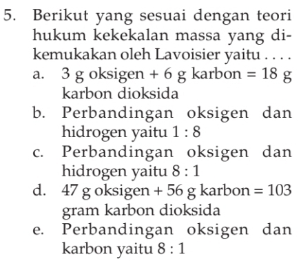 Berikut yang sesuai dengan teori
hukum kekekalan massa yang di-
kemukakan oleh Lavoisier yaitu . . . .
a. 3 g oksigen + 6 g karbon =18 g
karbon dioksida
b. Perbandingan oksigen dan
hidrogen yaitu 1:8
c. Perbandingan oksigen dan
hidrogen yaitu 8:1
d. 47 g oksigen + 56 g karbon =103
gram karbon dioksida
e. Perbandingan oksigen dan
karbon yaitu 8:1