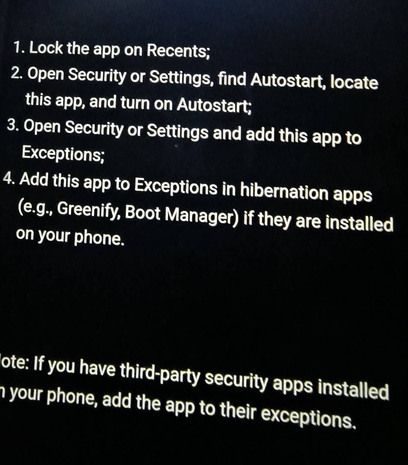 Lock the app on Recents; 
2. Open Security or Settings, find Autostart, locate 
this app, and turn on Autostart; 
3. Open Security or Settings and add this app to 
Exceptions; 
4. Add this app to Exceptions in hibernation apps 
(e.g., Greenify, Boot Manager) if they are installed 
on your phone. 
ote: If you have third-party security apps installed 
n your phone, add the app to their exceptions.