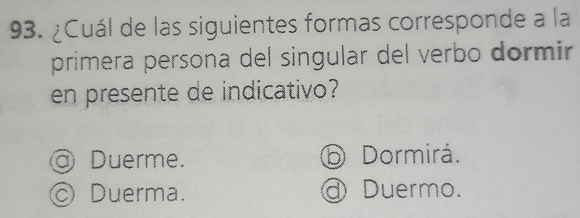 ¿Cuál de las siguientes formas corresponde a la
primera persona del singular del verbo dormir
en presente de indicativo?
@ Duerme.
⑥ Dormirá.
Duerma. @ Duermo.