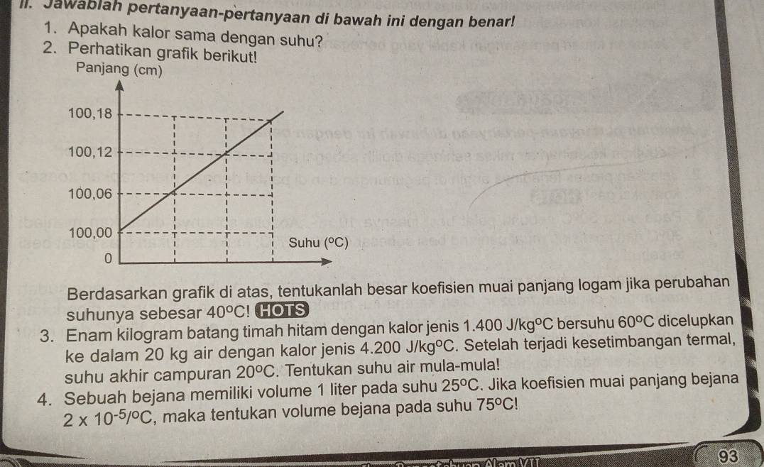 Jawablah pertanyaan-pertanyaan di bawah ini dengan benar!
1. Apakah kalor sama dengan suhu?
2. Perhatikan grafik berikut!
Panjang (cm)
Berdasarkan grafik di atas, tentukanlah besar koefisien muai panjang logam jika perubahan
suhunya sebesar 40°C! HOTS
3. Enam kilogram batang timah hitam dengan kalor jenis 1.400J/kg°C bersuhu 60°C dicelupkan
ke dalam 20 kg air dengan kalor jenis 4.200J/kg°C. Setelah terjadi kesetimbangan termal,
suhu akhir campuran 20^oC. Tentukan suhu air mula-mula!
4. Sebuah bejana memiliki volume 1 liter pada suhu 25^oC. Jika koefisien muai panjang bejana
2* 10^(-5)/^circ C , maka tentukan volume bejana pada suhu 75°C!
93