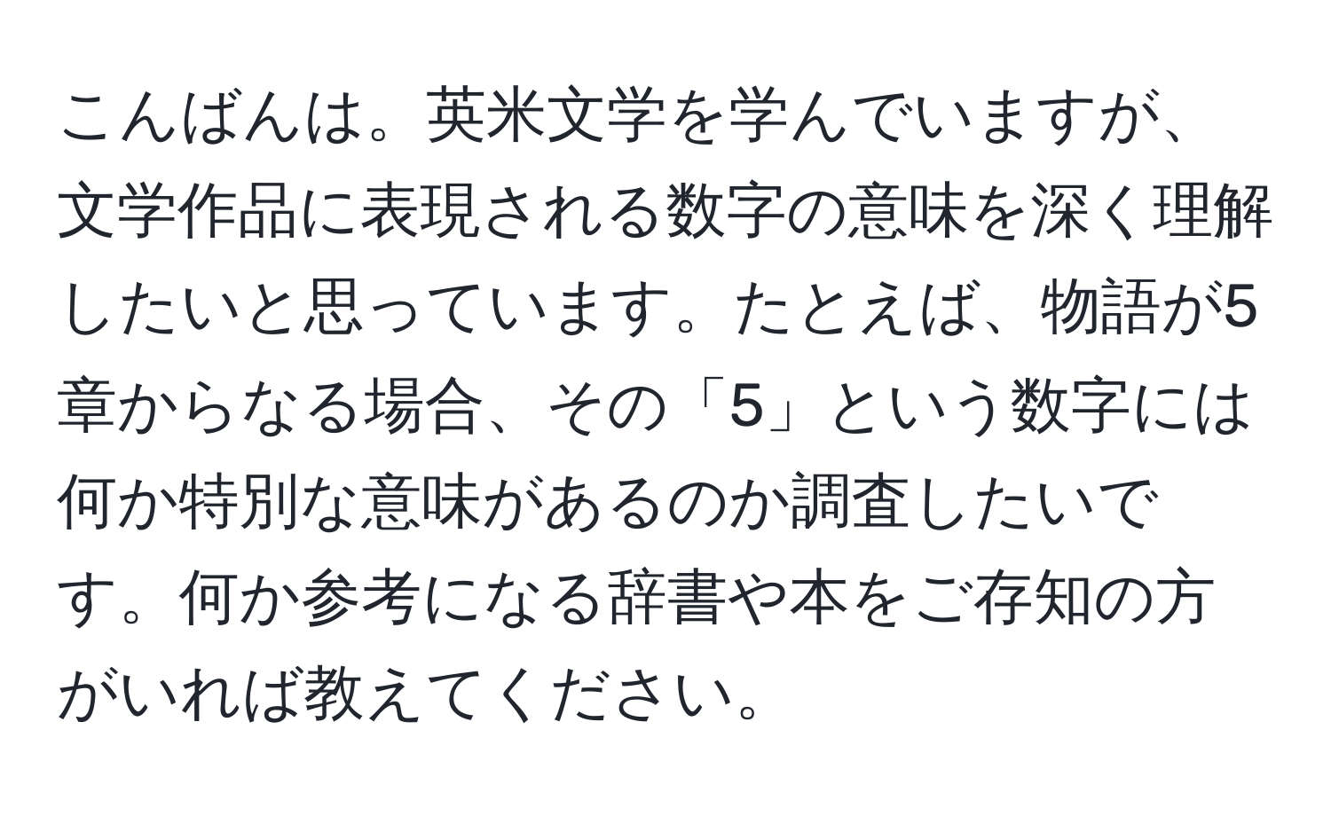 こんばんは。英米文学を学んでいますが、文学作品に表現される数字の意味を深く理解したいと思っています。たとえば、物語が5章からなる場合、その「5」という数字には何か特別な意味があるのか調査したいです。何か参考になる辞書や本をご存知の方がいれば教えてください。