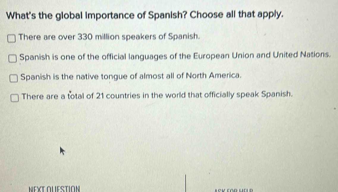 What's the global importance of Spanish? Choose all that apply.
There are over 330 million speakers of Spanish.
Spanish is one of the official languages of the European Union and United Nations.
Spanish is the native tongue of almost all of North America.
There are a total of 21 countries in the world that officially speak Spanish.
ΝΕXT OUESTION