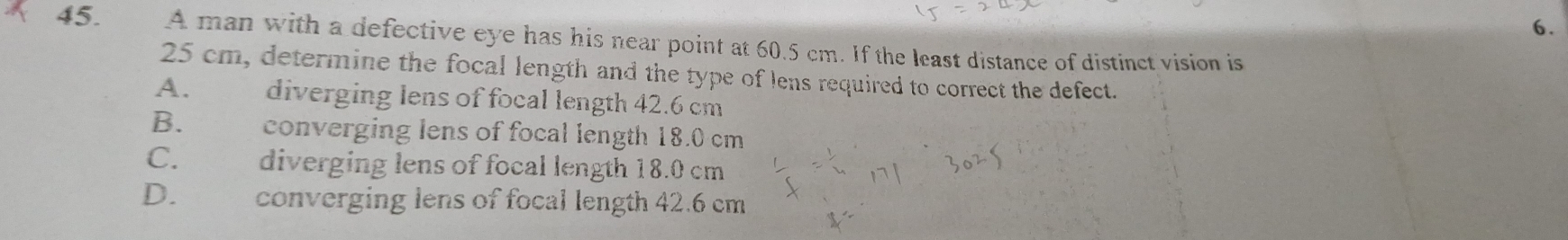 A man with a defective eye has his near point at 60.5 cm. If the least distance of distinct vision is
25 cm, determine the focal length and the type of lens required to correct the defect.
A. diverging lens of focal length 42.6 cm
B. औ converging lens of focal length 18.0 cm
C. diverging lens of focal length 18.0 cm
D. converging lens of focal length 42.6 cm