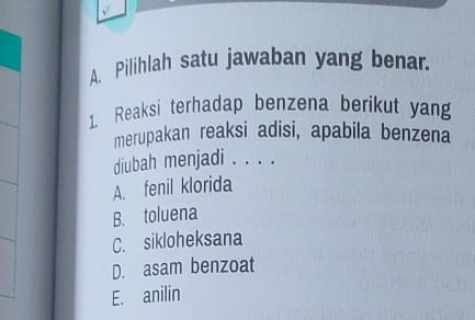 Pilihlah satu jawaban yang benar.
1. Reaksi terhadap benzena berikut yan
merupakan reaksi adisi, apabila benzena
diubah menjadi . . . .
A. fenil klorida
B. toluena
C. sikloheksana
D. asam benzoat
E. anilin