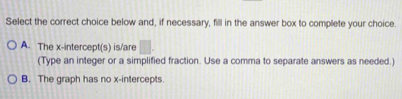 Select the correct choice below and, if necessary, fill in the answer box to complete your choice.
A. The x-intercept(s) is/are □. 
(Type an integer or a simplified fraction. Use a comma to separate answers as needed.)
B. The graph has no x-intercepts.