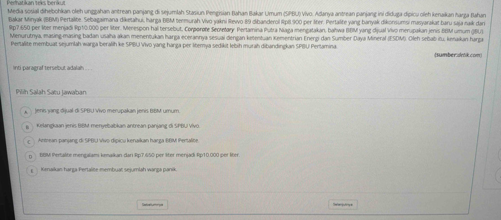 Perhatikan teks berikut
Media sosial dihebohkan oleh unggahan antrean panjang di sejumlah Stasiun Pengisian Bahan Bakar Umum (SPBU) Vívo. Adanya antrean panjang ini diduga dipicu oleh kenaikan harga Bahan
Bakar Minyak (BBM) Pertalite. Sebagaimana diketahui, harga BBM termurah Vivo yakni Rewvo 89 dibanderol Rp8.900 per liter. Pertalite yang banyak dikonsumsi masyarakat baru saja naik dar
Rp7.650 per liter menjadi Rp10.000 per liter. Merespon hal tersebut, Corporøte Secretøry Pertamina Putra Niaga mengatakan, bahwa BBM yang dijual Vivo merupakan jenis BBM umum (JBU).
Menurutnya, masing-masing badan usaha akan menentukan harga ecerannya sesuai dengan ketentuan Kementrian Energi dan Sumber Daya Mineral (ESDM). Oleh sebab itu, kenaikan harga
Pertalite membuat sejumlah warga beralih ke SPBU Vivo yang harga per liternya sedikit lebih murah dibandingkan SPBU Pertamina.
(sumber:detik.com)
Inti paragraf tersebut adalah . . .
Pilih Salah Satu Jawaban
A Jenis yang dijual di SPBU Vivo merupakan jenis BBM umum
Kelangkaan jenis BBM menyebabkan antrean panjang di SPBU Vivo.
Antrean panjang di SPBU Vivo dipicu kenaikan harga BBM Pertalite.
n BBM Pertalite mengalami kenaikan dari Rp7.650 per liter menjadi Rp10.000 per liter.
E Kenaikan harga Pertalite membuat sejumlah warga panik.
Sebelumnya Selanjutrya