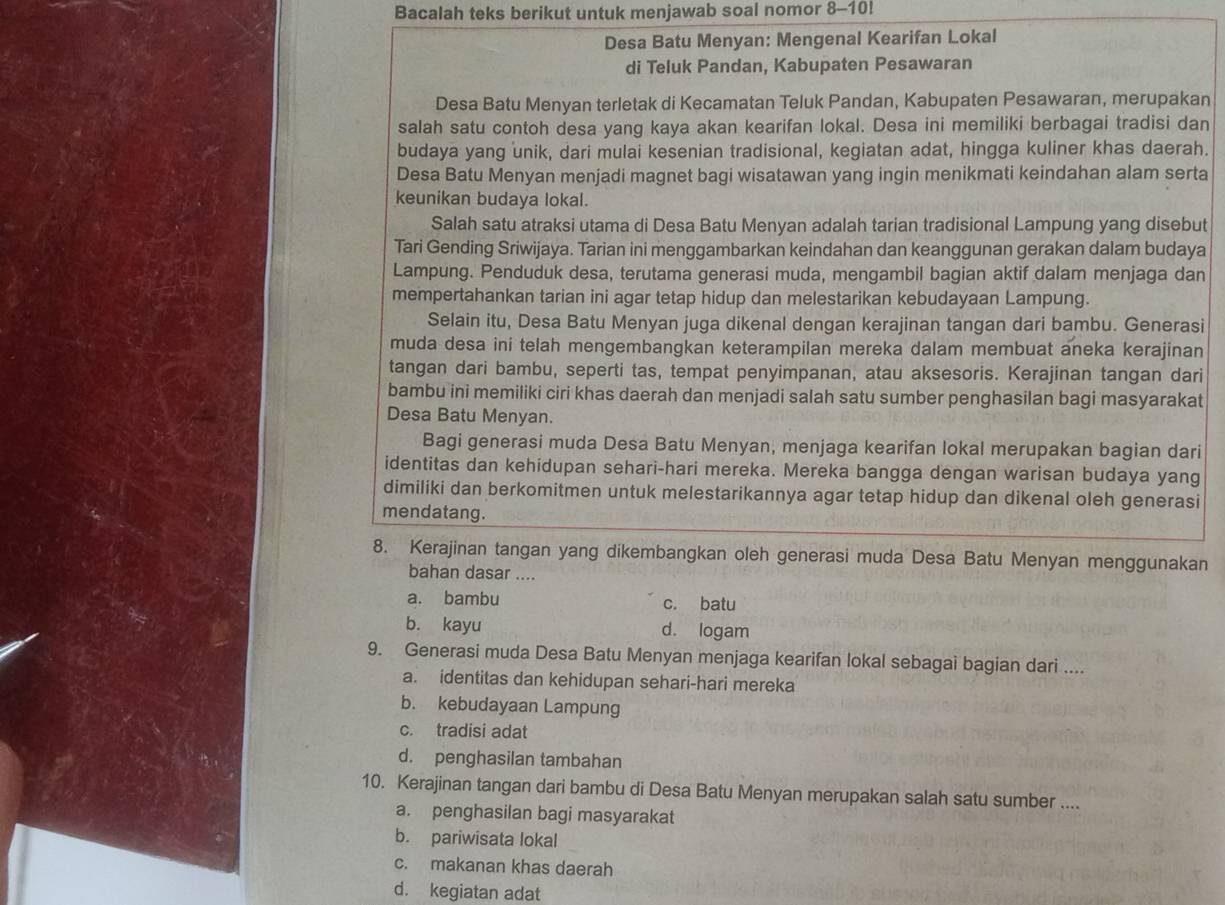 Bacalah teks berikut untuk menjawab soal nomor 8-10!
Desa Batu Menyan: Mengenal Kearifan Lokal
di Teluk Pandan, Kabupaten Pesawaran
Desa Batu Menyan terletak di Kecamatan Teluk Pandan, Kabupaten Pesawaran, merupakan
salah satu contoh desa yang kaya akan kearifan lokal. Desa ini memiliki berbagai tradisi dan
budaya yang unik, dari mulai kesenian tradisional, kegiatan adat, hingga kuliner khas daerah.
Desa Batu Menyan menjadi magnet bagi wisatawan yang ingin menikmati keindahan alam serta
keunikan budaya lokal.
Salah satu atraksi utama di Desa Batu Menyan adalah tarian tradisional Lampung yang disebut
Tari Gending Sriwijaya. Tarian ini menggambarkan keindahan dan keanggunan gerakan dalam budaya
Lampung. Penduduk desa, terutama generasi muda, mengambil bagian aktif dalam menjaga dan
mempertahankan tarian ini agar tetap hidup dan melestarikan kebudayaan Lampung.
Selain itu, Desa Batu Menyan juga dikenal dengan kerajinan tangan dari bambu. Generasi
muda desa ini telah mengembangkan keterampilan mereka dalam membuat aneka kerajinan
tangan dari bambu, seperti tas, tempat penyimpanan, atau aksesoris. Kerajinan tangan dari
bambu ini memiliki ciri khas daerah dan menjadi salah satu sumber penghasilan bagi masyarakat
Desa Batu Menyan.
Bagi generasi muda Desa Batu Menyan, menjaga kearifan lokal merupakan bagian dari
identitas dan kehidupan sehari-hari mereka. Mereka bangga dengan warisan budaya yang
dimiliki dan berkomitmen untuk melestarikannya agar tetap hidup dan dikenal oleh generasi
mendatang.
8. Kerajinan tangan yang dikembangkan oleh generasi muda Desa Batu Menyan menggunakan
bahan dasar ....
a. bambu c. batu
b. kayu d. logam
9. Generasi muda Desa Batu Menyan menjaga kearifan lokal sebagai bagian dari ....
a. identitas dan kehidupan sehari-hari mereka
b. kebudayaan Lampung
c. tradisi adat
d. penghasilan tambahan
10. Kerajinan tangan dari bambu di Desa Batu Menyan merupakan salah satu sumber ....
a. penghasilan bagi masyarakat
b. pariwisata lokal
c. makanan khas daerah
d. kegiatan adat