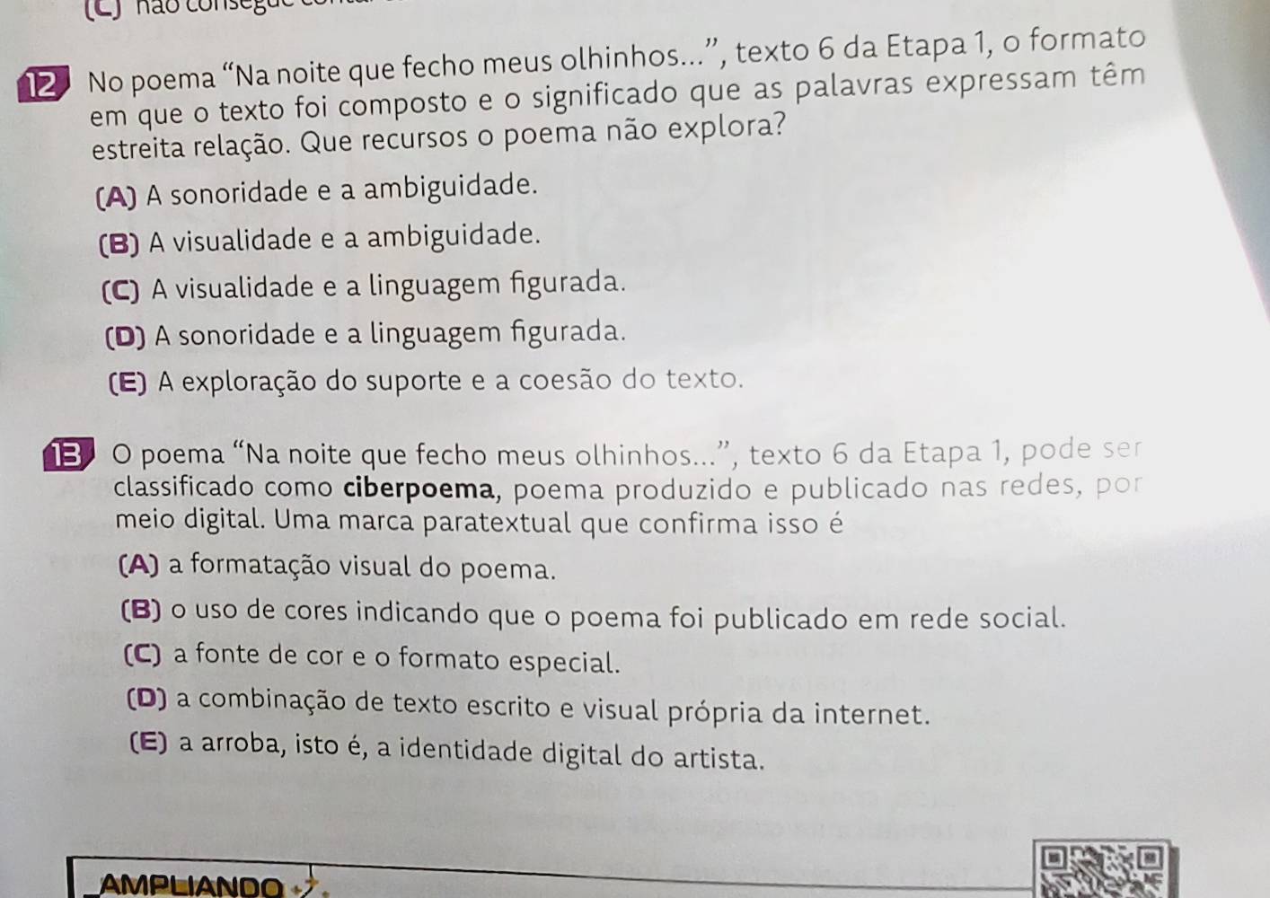 ) não cons eg u 
12 No poema “Na noite que fecho meus olhinhos...”, texto 6 da Etapa 1, o formato
em que o texto foi composto e o significado que as palavras expressam têm
estreita relação. Que recursos o poema não explora?
(A) A sonoridade e a ambiguidade.
(B) A visualidade e a ambiguidade.
(C) A visualidade e a linguagem figurada.
(D) A sonoridade e a linguagem figurada.
(E) A exploração do suporte e a coesão do texto.
13 0 poema “Na noite que fecho meus olhinhos...”, texto 6 da Etapa 1, pode ser
classificado como ciberpoema, poema produzido e publicado nas redes, por
meio digital. Uma marca paratextual que confirma isso é
A) a formatação visual do poema.
(B) o uso de cores indicando que o poema foi publicado em rede social.
(C) a fonte de cor e o formato especial.
(D) a combinação de texto escrito e visual própria da internet.
(E) a arroba, isto é, a identidade digital do artista.
AMPLIANDO