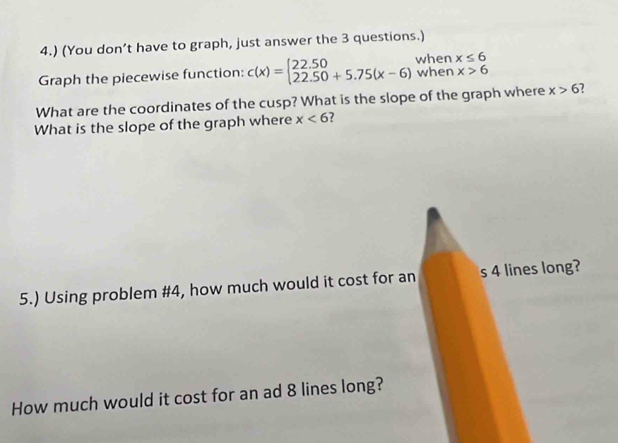 4.) (You don’t have to graph, just answer the 3 questions.) 
Graph the piecewise function: c(x)=beginarrayl 22.50 22.50+5.75(x-6)endarray. when x≤ 6
when x>6
What are the coordinates of the cusp? What is the slope of the graph where x>6 7 
What is the slope of the graph where x<6</tex> ? 
5.) Using problem #4, how much would it cost for an s 4 lines long? 
How much would it cost for an ad 8 lines long?