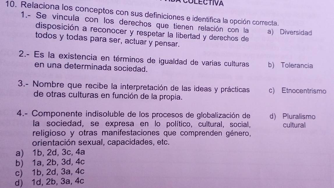 COLECTIVA
10. Relaciona los conceptos con sus definiciones e identifica la opción correcta.
1.- Se vincula con los derechos que tienen relación con la a) Diversidad
disposición a reconocer y respetar la libertad y derechos de
todos y todas para ser, actuar y pensar.
2.- Es la existencia en términos de igualdad de varias culturas b) Tolerancia
en una determinada sociedad.
3.- Nombre que recibe la interpretación de las ideas y prácticas c) Etnocentrismo
de otras culturas en función de la propia.
4.- Componente indisoluble de los procesos de globalización de d) Pluralismo
la sociedad, se expresa en lo político, cultural, social, cultural
religioso y otras manifestaciones que comprenden género,
orientación sexual, capacidades, etc.
a) 1b, 2d, 3c, 4a
b) 1a, 2b, 3d, 4c
c) 1b, 2d, 3a, 4c
d) 1d, 2b, 3a, 4c