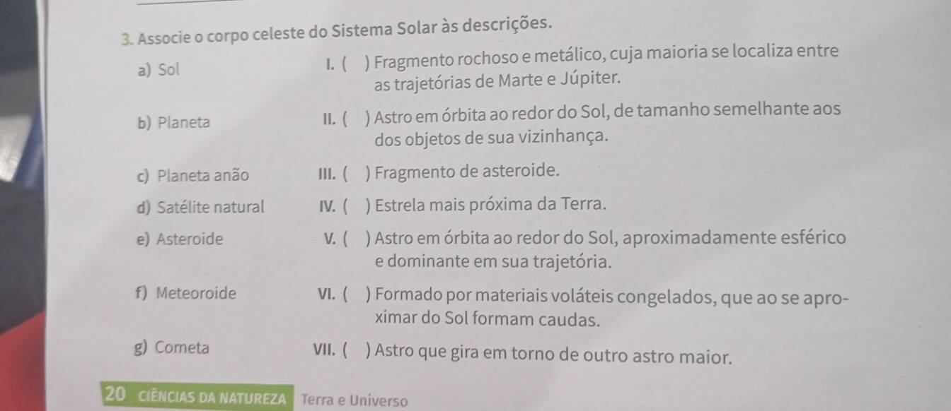 Associe o corpo celeste do Sistema Solar às descrições.
a) Sol 1. ( ) Fragmento rochoso e metálico, cuja maioria se localiza entre
as trajetórias de Marte e Júpiter.
b) Planeta II. ( ) Astro em órbita ao redor do Sol, de tamanho semelhante aos
dos objetos de sua vizinhança.
c) Planeta anão III. ( ) Fragmento de asteroide.
d) Satélite natural IV. ( ) Estrela mais próxima da Terra.
e) Asteroide V. ( ) Astro em órbita ao redor do Sol, aproximadamente esférico
e dominante em sua trajetória.
f) Meteoroide VI. ( ) Formado por materiais voláteis congelados, que ao se apro-
ximar do Sol formam caudas.
g) Cometa VII. ( ) Astro que gira em torno de outro astro maior.
20 ciências da natureza Terra e Universo