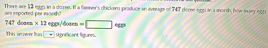 There are 12 eggs in a dozen. If a farmer's chickens produce an average of 747 dozen eggs in a month, how many eggs 
are reported per month?
747 dozen * 12eggs/dozen=□ eggs
This answer has v significant figures.