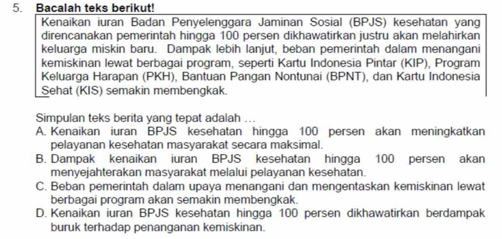 Bacalah teks berikut!
Kenaikan iuran Badan Penyelenggara Jaminan Sosial (BPJS) kesehatan yang
direncanakan pemerintah hingga 100 persen dikhawatirkan justru akan melahirkan
keluarga miskin baru. Dampak lebih lanjut, beban pemerintah dalam menangani
kemiskinan lewat berbagai program, seperti Kartu Indonesia Pintar (KIP), Program
Keluarga Harapan (PKH), Bantuan Pangan Nontunai (BPNT), dan Kartu Indonesia
Sehat (KIS) semakin membengkak.
Simpulan teks berita yang tepat adalah ...
A. Kenaikan iuran BPJS kesehatan hingga 100 persen akan meningkatkan
pelayanan kesehatan masyarakat secara maksimal.
B. Dampak kenaikan iuran BPJS kesehatan hingga 100 persen akan
menyejahterakan masyarakat melalui pelayanan kesehatan.
C. Beban pemerintah dalam upaya menangani dan mengentaskan kemiskinan lewat
berbagai program akan semakin membengkak.
D. Kenaikan iuran BPJS kesehatan hingga 100 persen dikhawatirkan berdampak
buruk terhadap penanganan kemiskinan.