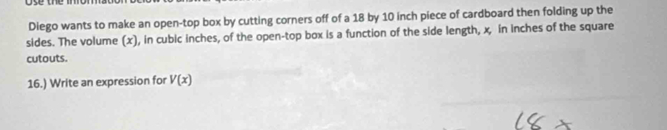 Diego wants to make an open-top box by cutting corners off of a 18 by 10 inch piece of cardboard then folding up the 
sides. The volume (x), in cubic inches, of the open-top box is a function of the side length, x, in inches of the square 
cutouts. 
16.) Write an expression for V(x)