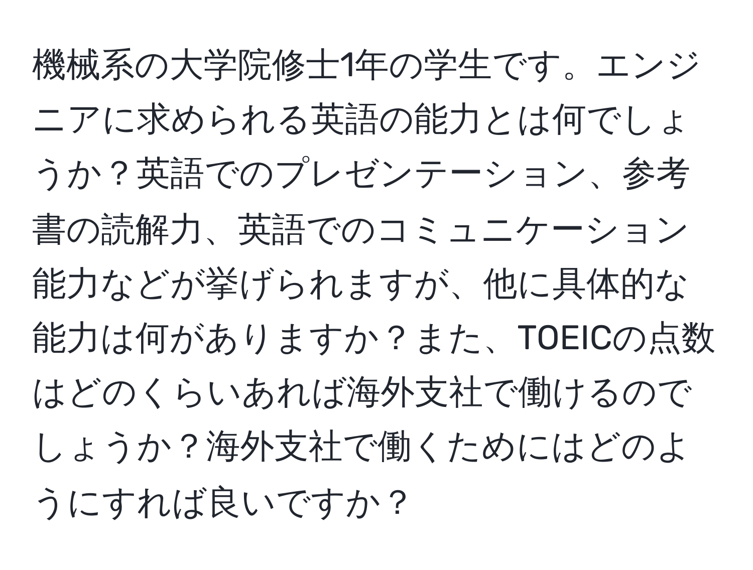 機械系の大学院修士1年の学生です。エンジニアに求められる英語の能力とは何でしょうか？英語でのプレゼンテーション、参考書の読解力、英語でのコミュニケーション能力などが挙げられますが、他に具体的な能力は何がありますか？また、TOEICの点数はどのくらいあれば海外支社で働けるのでしょうか？海外支社で働くためにはどのようにすれば良いですか？