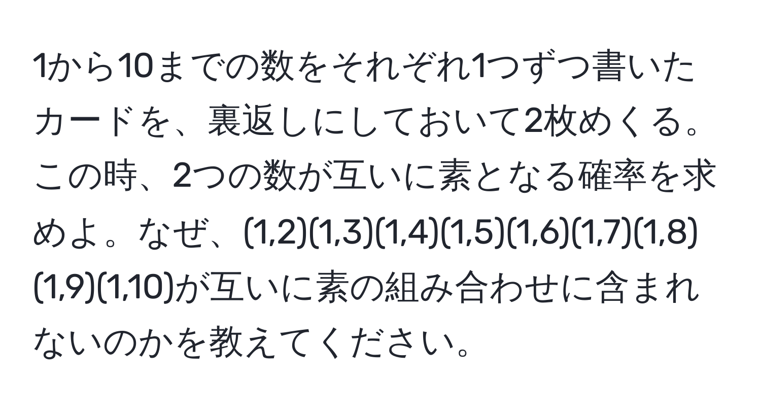 1から10までの数をそれぞれ1つずつ書いたカードを、裏返しにしておいて2枚めくる。この時、2つの数が互いに素となる確率を求めよ。なぜ、(1,2)(1,3)(1,4)(1,5)(1,6)(1,7)(1,8)(1,9)(1,10)が互いに素の組み合わせに含まれないのかを教えてください。