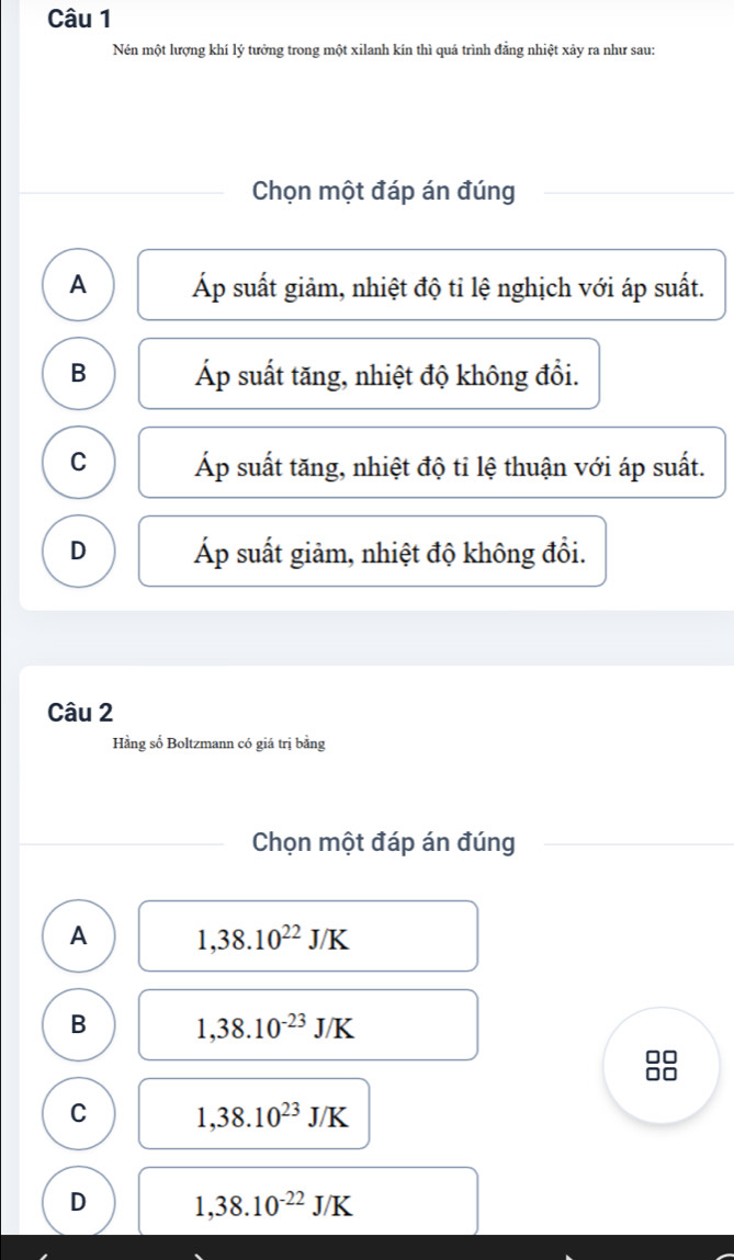 Nén một lượng khí lý tưởng trong một xilanh kin thì quá trình đẳng nhiệt xảy ra như sau:
Chọn một đáp án đúng
A Áp suất giảm, nhiệt độ tỉ lệ nghịch với áp suất.
B Áp suất tăng, nhiệt độ không đổi.
C Áp suất tăng, nhiệt độ tỉ lệ thuận với áp suất.
D Áp suất giảm, nhiệt độ không đổi.
Câu 2
Hằng số Boltzmann có giá trị bằng
Chọn một đáp án đúng
A 1,38.10^(22)J/K
B 1,38.10^(-23)J/K
C 1,38.10^(23)J/K
D 1,38.10^(-22)J/K