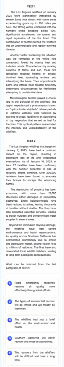 TEXT 1 
2025 were significantly intensified by 
severe Santa Ana winds, with some areas 
experiencing gusts up to 100 milles per
hour. The strona winds. combined with law 
humidity levels dropping below 10%. 
significantly accelerated the spread and 
rapid expansion of the fire front. This 
combination of factors turned the wildfires 
into an uncontrollable and rapidly evolving 
disaster. 
Another factor worsening the situation 
was the formation of fire whirls (fire 
tornadoes), fueled by intense heat and 
turbulent winds. Characterized by rotating 
columns of flame and ash, these fire 
tornadoes reached heights of several 
hundred feet, spreading embers and 
intensifying the blaze. Their unpredictable 
paths and intense heat created extremely . 
role in the behavior of the wildfires. The 
region experienced a phenomenon known 
of extreme wetness were followed by 
extreme dryness. leading to an abundance 
of dry vegetation that served as fuel for 
the fires. This cyclical pattern exacerbated 
the intensity and unpredictability of the 
wildfires. 
TEXT 2 
The Los Angeles wildfires that began on 
January 7. 2025. have had a profound 
impact on the region, resulting in 
significant loss of life and widespread 
evacuations. As of January 16, 2025, at 
recovery efforts continue. Over 200.000
residents have been forced to evacuate 
their homes to escape the advancing 
flames. 
The destruction of property has been 
extensive. with more than 12.000
destroyed. Entire neighborhoods have 
been reduced to ashes, leaving thousands 
of families without shelter. The fires have 
also disrupted essential services, leading 
to power outages and compromised water. 
supplies in several areas. 
Beyond the immediate physical damage, 
the wildfires have had severe 
environmental and health repercussions. 
Air quality across Southern California has 
deteriorated dramatically due to smoke 
and particulate matter, posing health risks 
What can be inferred from the last 
paragraph of Text 2? 
Rapid emergency response 
restores air quality more 
effectively than gradual efforts. 
The types of animals that recover 
will be limited and will mostly be 
effect on the environment and 
health. 
recover and must be abandoned. 
The recovery from the wildfires 
will be difficult and take a long 
time.