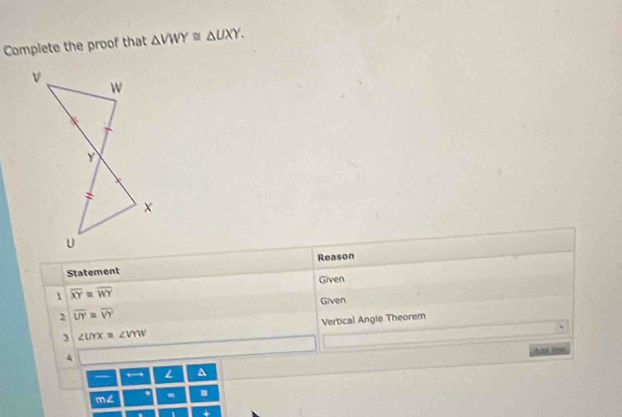 Complete the proof that △ VWY≌ △ UXY. 
Statement Reason 
Given 
1 overline XY≌ overline WY
Given 
2 overline UY=overline VY
3 ∠ UYX=∠ VOW Vertical Angle Theorem 
A And lme 
← L ^ 
m∠ - .