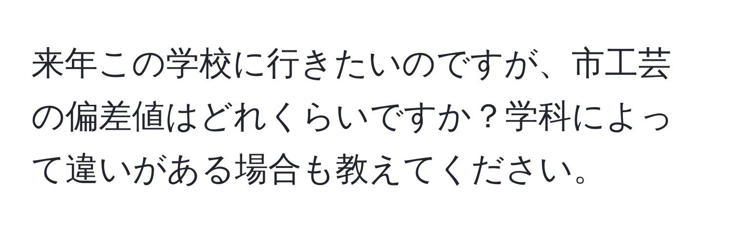 来年この学校に行きたいのですが、市工芸の偏差値はどれくらいですか？学科によって違いがある場合も教えてください。