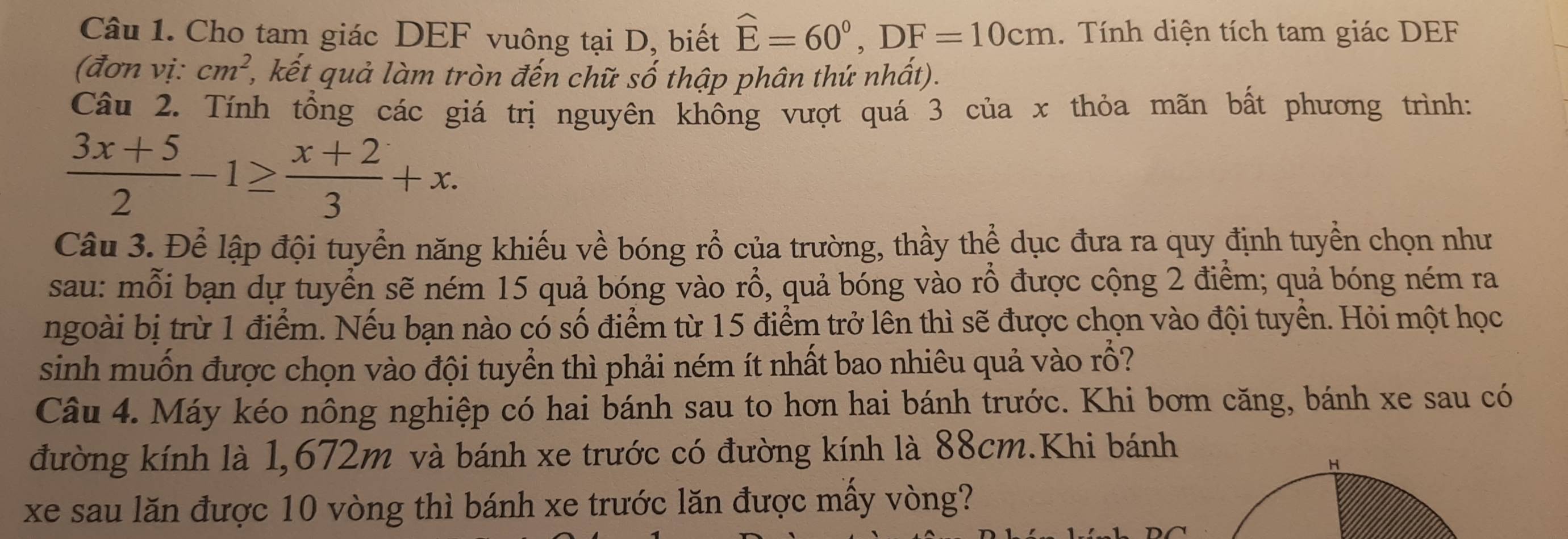 Cho tam giác DEF vuông tại D, biết hat E=60°, DF=10cm 1. Tính diện tích tam giác DEF
(đơn vị: cm^2 2, kết quả làm tròn đến chữ số thập phân thứ nhất). 
Câu 2. Tính tổng các giá trị nguyên không vượt quá 3 của x thỏa mãn bất phương trình:
 (3x+5)/2 -1≥  (x+2)/3 +x. 
Câu 3. Để lập đội tuyển năng khiếu về bóng rồ của trường, thầy thể dục đưa ra quy định tuyển chọn như 
sau: mỗi bạn dự tuyển sẽ ném 15 quả bóng vào rổ, quả bóng vào rỗ được cộng 2 điểm; quả bóng ném ra 
ngoài bị trừ 1 điểm. Nếu bạn nào có số điểm từ 15 điểm trở lên thì sẽ được chọn vào đội tuyển. Hỏi một học 
sinh muốn được chọn vào đội tuyển thì phải ném ít nhất bao nhiêu quả vào rỗ? 
Câu 4. Máy kéo nông nghiệp có hai bánh sau to hơn hai bánh trước. Khi bơm căng, bánh xe sau có 
đường kính là 1,672m và bánh xe trước có đường kính là 88cm.Khi bánh 
xe sau lăn được 10 vòng thì bánh xe trước lăn được mấy vòng?