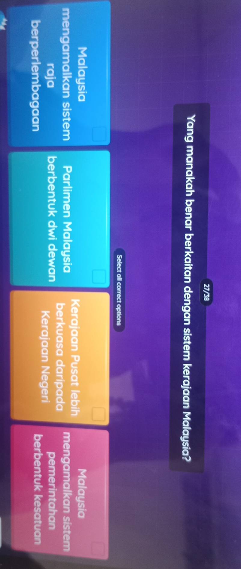 27/38
Yang manakah benar berkaitan dengan sistem kerajaan Malaysia?
Select all correct options
Malaysia Malaysia
Kerajaan Pusat lebih
mengamalkan sistem Parlimen Malaysia berkuasa daripada mengamalkan sistem
raja berbentuk dwi dewan pemerintahan
Kerajaan Negeri
berperlembagaan
berbentuk kesatuan