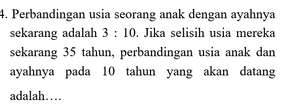 Perbandingan usia seorang anak dengan ayahnya 
sekarang adalah 3:10. Jika selisih usia mereka 
sekarang 35 tahun, perbandingan usia anak dan 
ayahnya pada 10 tahun yang akan datang 
adalah…