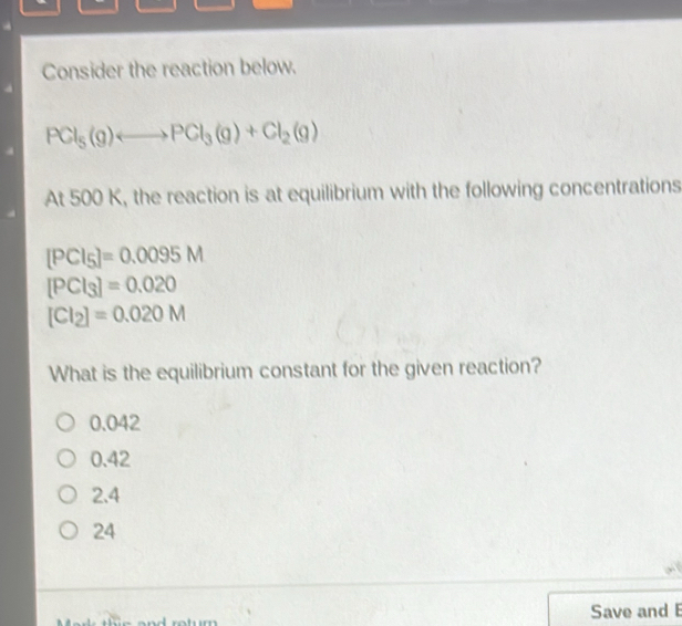 Consider the reaction below.
PCl_5(g)Longleftrightarrow PCl_3(g)+Cl_2(g)
At 500 K, the reaction is at equilibrium with the following concentrations
[PCI_5]=0.0095M
[PCl_3]=0.020
[CI_2]=0.020M
What is the equilibrium constant for the given reaction?
0.042
0.42
2.4
24
Save and