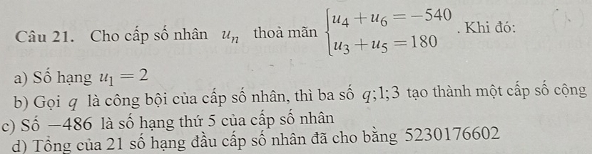 Cho cấp số nhân u_n thoả mãn beginarrayl u_4+u_6=-540 u_3+u_5=180endarray.. Khi đó:
a) Số hạng u_1=2
b) Gọi q là công bội của cấp số nhân, thì ba số q; 1; 3 tạo thành một cấp số cộng
c) Số −486 là số hạng thứ 5 của cấp số nhân
d) Tổng của 21 số hạng đầu cấp số nhân đã cho bằng 5230176602