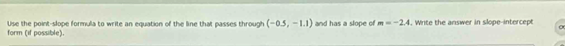 Use the point-slope formula to write an equation of the line that passes through (-0.5,-1.1) and has a slope of m=-2.4 Write the answer in slope-intercept 
form (if possible).