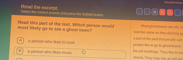 Lincoln Avenue
Read the excerpt.
R R
Select the correct answer and press the Submit button.
Read this part of the text. Which person would Most ghost towns are old. S
most likely go to see a ghost town? look the same as they did long ag
a part of the past that people can
A ) a person who likes to cook people like to go to ghost towns.
B a person who likes music
the old buildings. They like to wa
streets. They may see an old sigr