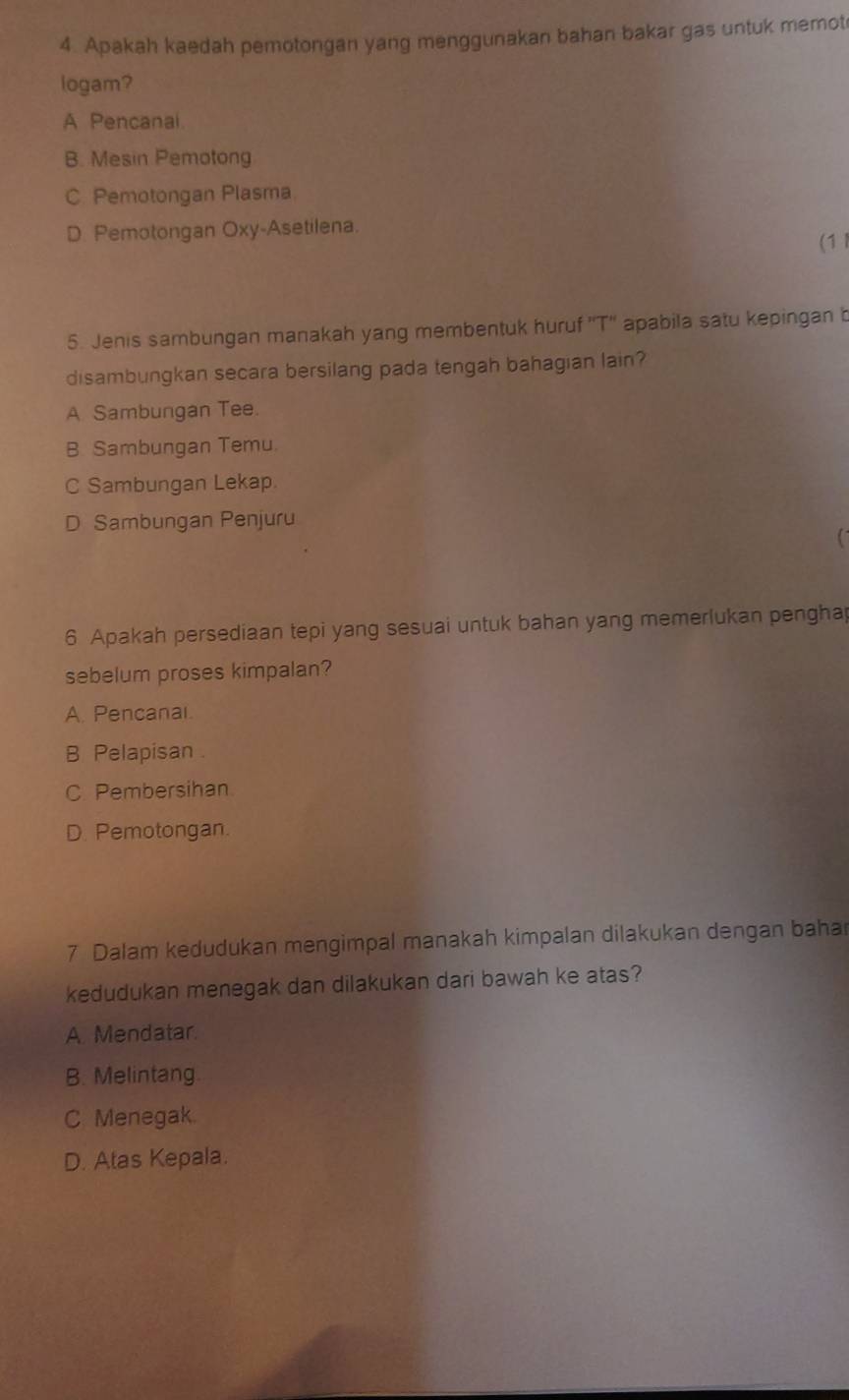 Apakah kaedah pemotongan yang menggunakan bahan bakar gas untuk memot
logam?
A Pencanai
B. Mesin Pemotong
C. Pemotongan Plasma
D. Pemotongan Oxy-Asetilena.
(1 l
5. Jenis sambungan manakah yang membentuk huruf ''T'' apabila satu kepingan b
disambungkan secara bersilang pada tengah bahagian lain?
A. Sambungan Tee.
B. Sambungan Temu.
C Sambungan Lekap.
D Sambungan Penjuru
6 Apakah persediaan tepi yang sesuai untuk bahan yang memerlukan penghap
sebelum proses kimpalan?
A. Pencanal.
B Pelapisan
C Pembersihan
D. Pemotongan.
7 Dalam kedudukan mengimpal manakah kimpalan dilakukan dengan baha
kedudukan menegak dan dilakukan dari bawah ke atas?
A. Mendatar.
B. Melintang
C Menegak.
D. Atas Kepala.