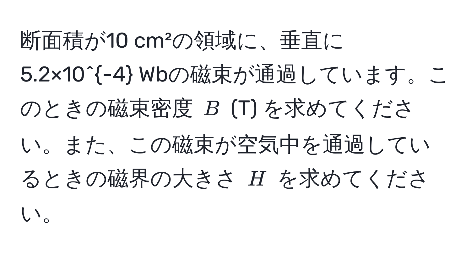 断面積が10 cm²の領域に、垂直に5.2×10^(-4) Wbの磁束が通過しています。このときの磁束密度 $B$ (T) を求めてください。また、この磁束が空気中を通過しているときの磁界の大きさ $H$ を求めてください。