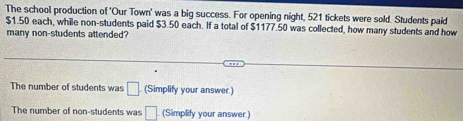 The school production of 'Our Town' was a big success. For opening night, 521 tickets were sold. Students paid
$1.50 each, while non-students paid $3.50 each. If a total of $1177.50 was collected, how many students and how
many non-students attended?
The number of students was □. (Simplify your answer.)
The number of non-students was □. (Simplify your answer.)